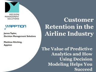 Customer
Retention in the
Airline IndustryJamesTaylor,
Decision Management Solutions
Matthew Kitching,
Apption
The Value of Predictive
Analytics and How
Using Decision
Modeling Helps You
Succeed
 