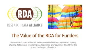 The Value of the RDA for Funders
The research Data Alliance’s vision is researchers and innovators openly
sharing data across technologies, disciplines, and countries to address the
grand challenges of society
 