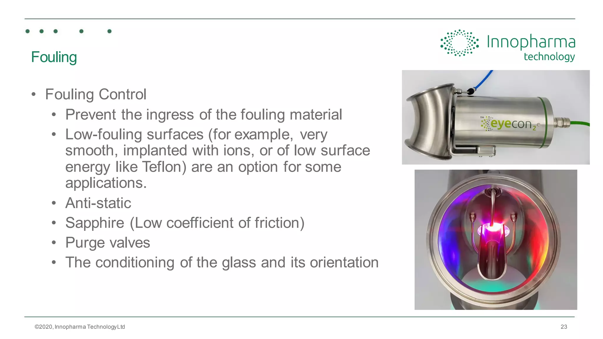 23
Fouling
• Fouling Control
• Prevent the ingress of the fouling material
• Low-fouling surfaces (for example, very
smooth, implanted with ions, or of low surface
energy like Teflon) are an option for some
applications.
• Anti-static
• Sapphire (Low coefficient of friction)
• Purge valves
• The conditioning of the glass and its orientation
©2020,Innopharma TechnologyLtd
 