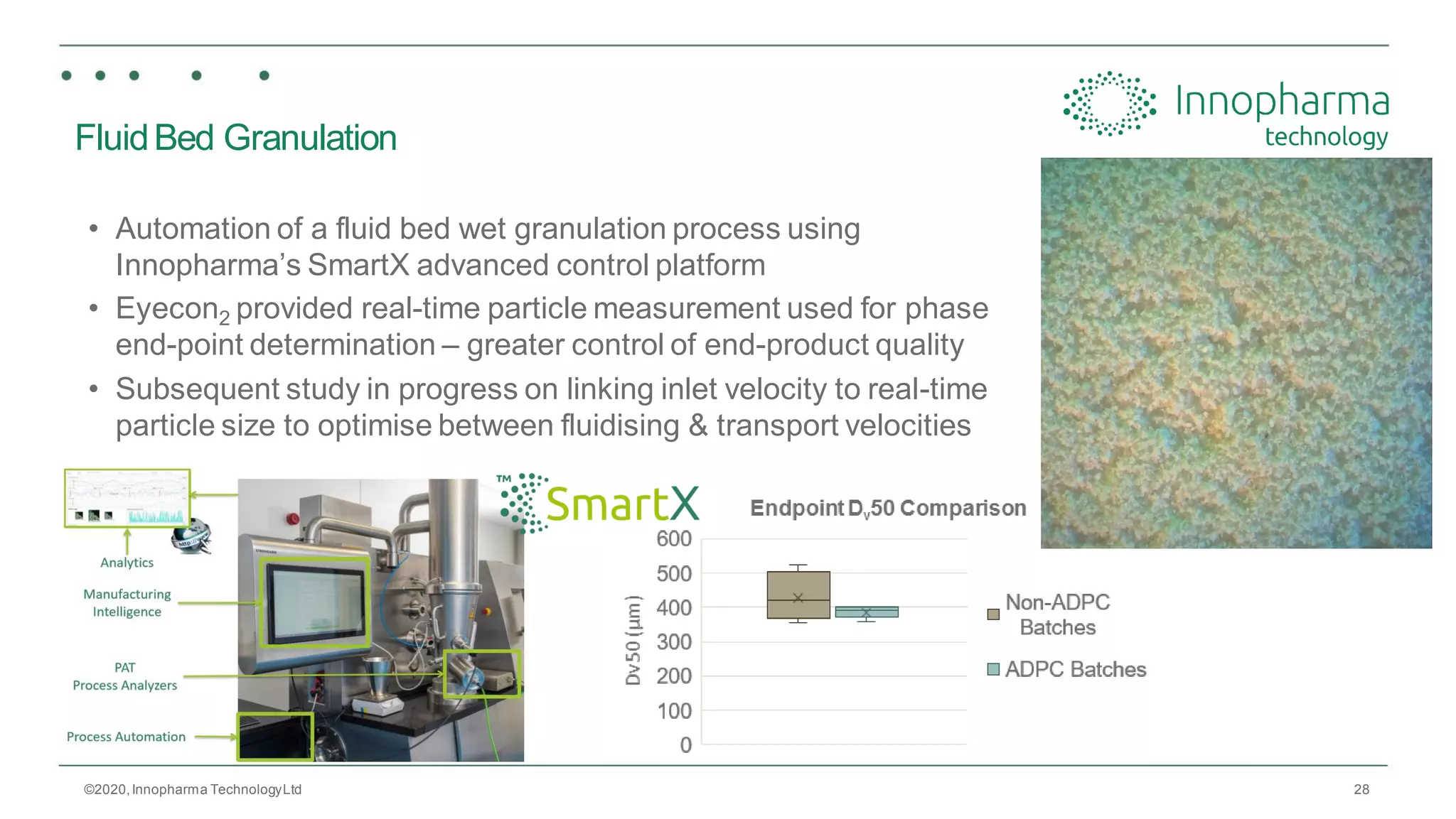 28
FluidBed Granulation
• Automation of a fluid bed wet granulation process using
Innopharma’s SmartX advanced control platform
• Eyecon2 provided real-time particle measurement used for phase
end-point determination – greater control of end-product quality
• Subsequent study in progress on linking inlet velocity to real-time
particle size to optimise between fluidising & transport velocities
©2020,Innopharma TechnologyLtd
 