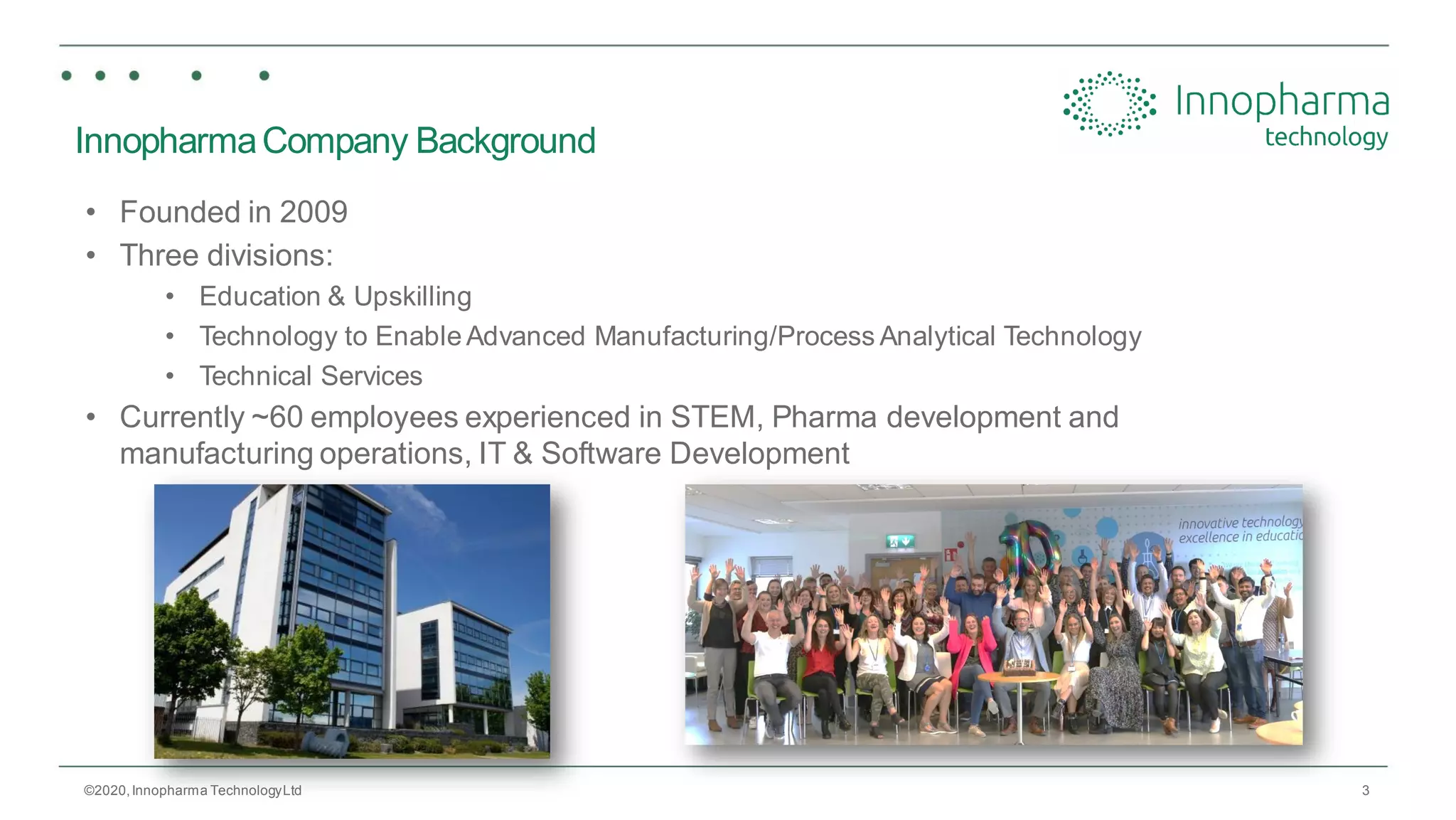 3
InnopharmaCompany Background
• Founded in 2009
• Three divisions:
• Education & Upskilling
• Technology to Enable Advanced Manufacturing/Process Analytical Technology
• Technical Services
• Currently ~60 employees experienced in STEM, Pharma development and
manufacturing operations, IT & Software Development
©2020,Innopharma TechnologyLtd
 