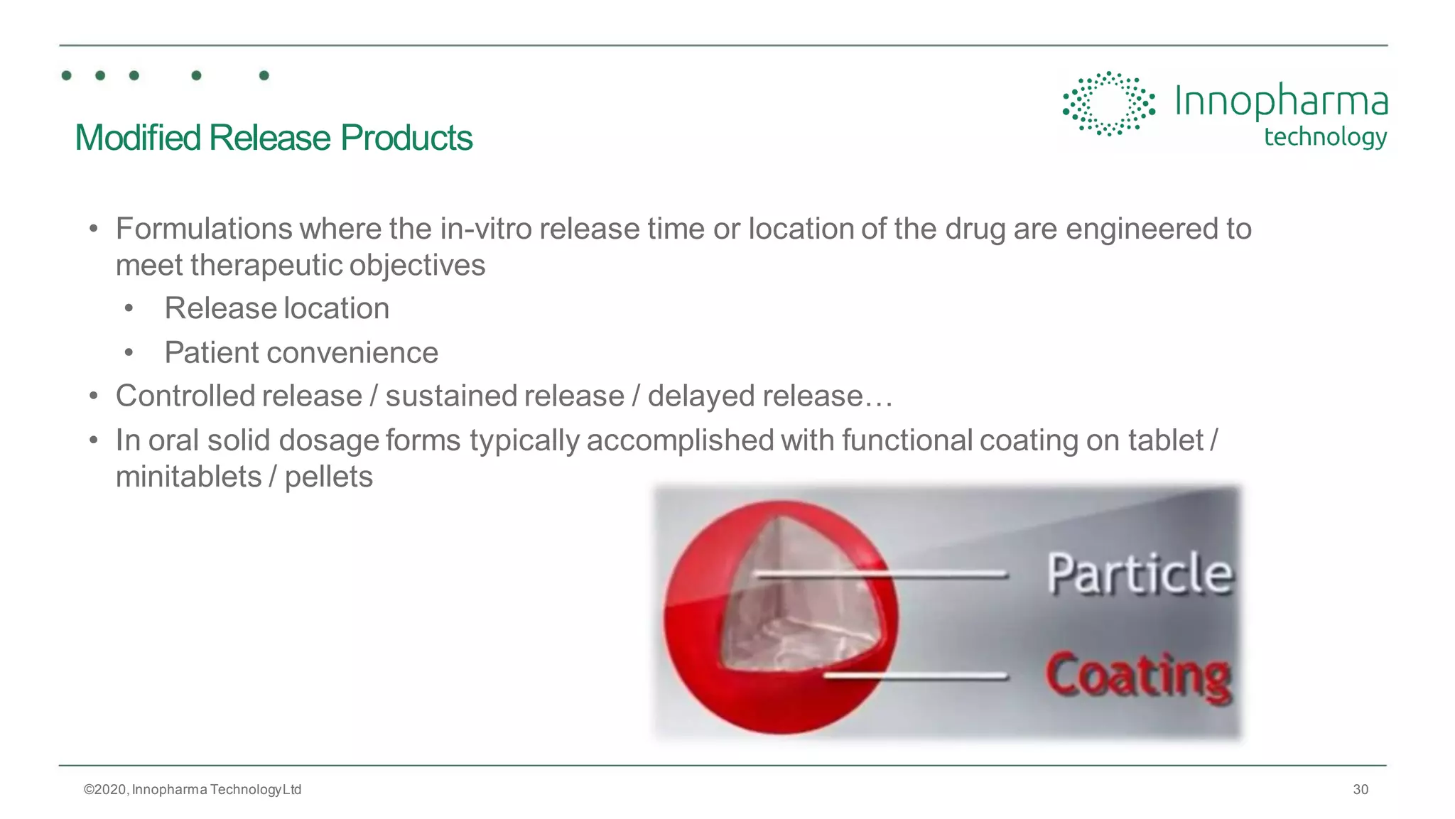 30
Modified Release Products
• Formulations where the in-vitro release time or location of the drug are engineered to
meet therapeutic objectives
• Release location
• Patient convenience
• Controlled release / sustained release / delayed release…
• In oral solid dosage forms typically accomplished with functional coating on tablet /
minitablets / pellets
©2020,Innopharma TechnologyLtd
 
