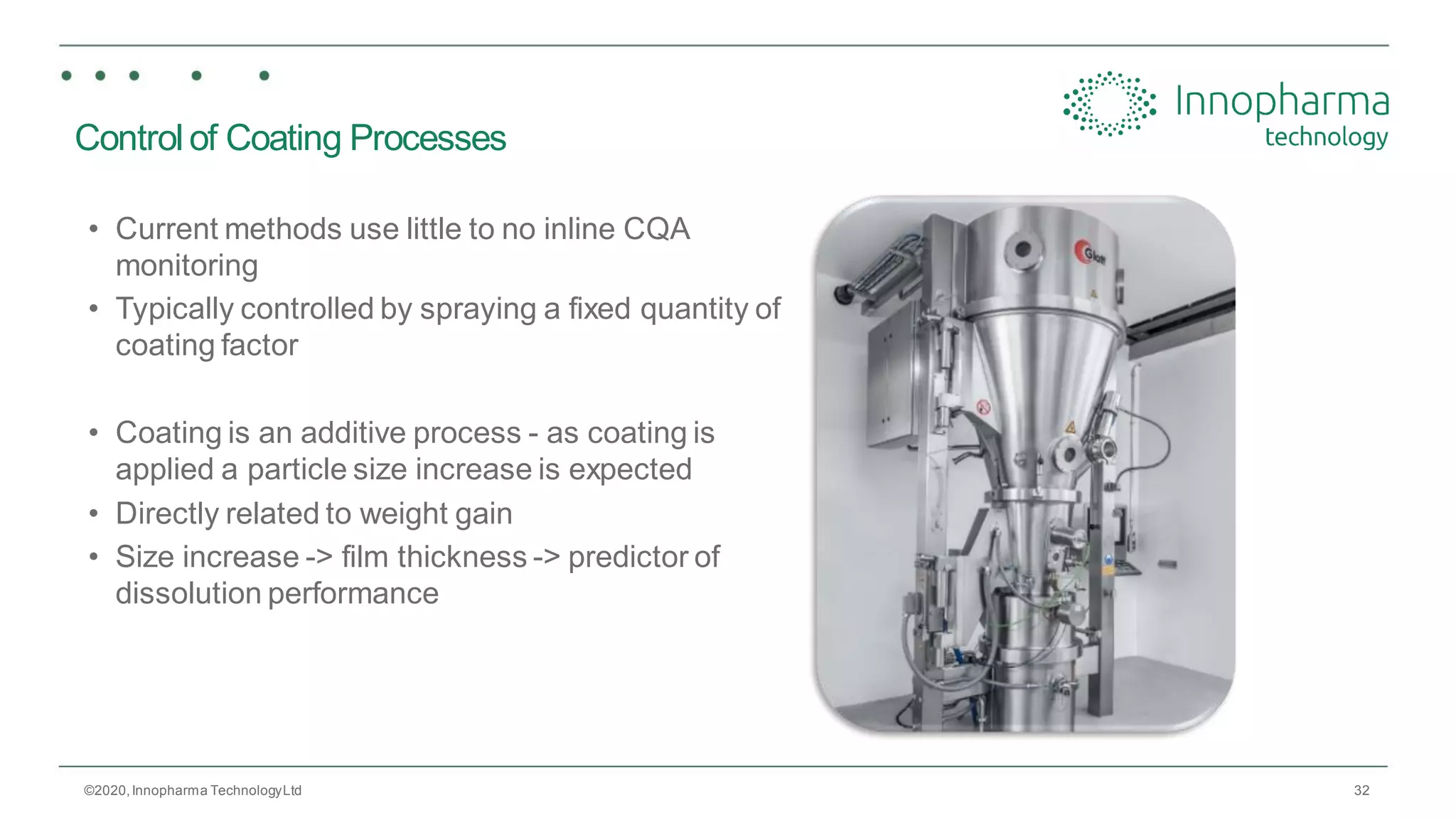 32
Control of Coating Processes
• Current methods use little to no inline CQA
monitoring
• Typically controlled by spraying a fixed quantity of
coating factor
• Coating is an additive process - as coating is
applied a particle size increase is expected
• Directly related to weight gain
• Size increase -> film thickness -> predictor of
dissolution performance
©2020,Innopharma TechnologyLtd
 