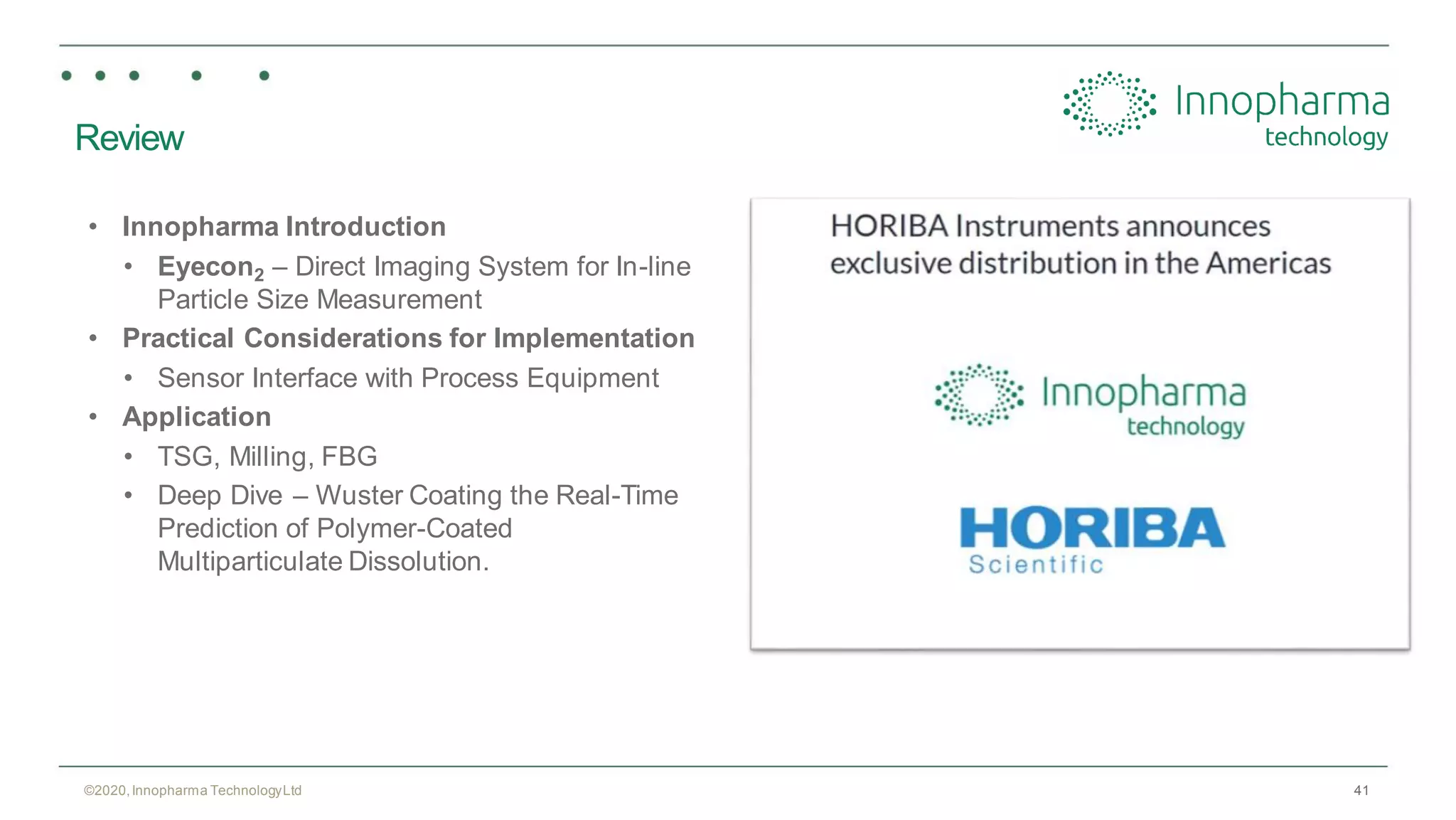 41
Review
• Innopharma Introduction
• Eyecon2 – Direct Imaging System for In-line
Particle Size Measurement
• Practical Considerations for Implementation
• Sensor Interface with Process Equipment
• Application
• TSG, Milling, FBG
• Deep Dive – Wuster Coating the Real-Time
Prediction of Polymer-Coated
Multiparticulate Dissolution.
©2020,Innopharma TechnologyLtd
 