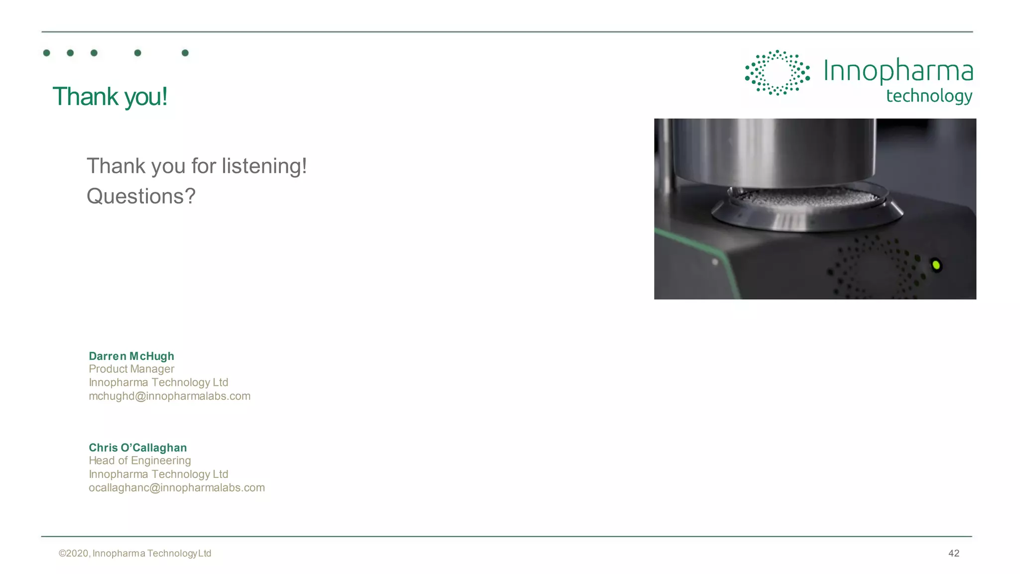 42
Thank you!
Thank you for listening!
Questions?
©2020,Innopharma TechnologyLtd
Darren McHugh
Product Manager
Innopharma Technology Ltd
mchughd@innopharmalabs.com
Chris O’Callaghan
Head of Engineering
Innopharma Technology Ltd
ocallaghanc@innopharmalabs.com
 