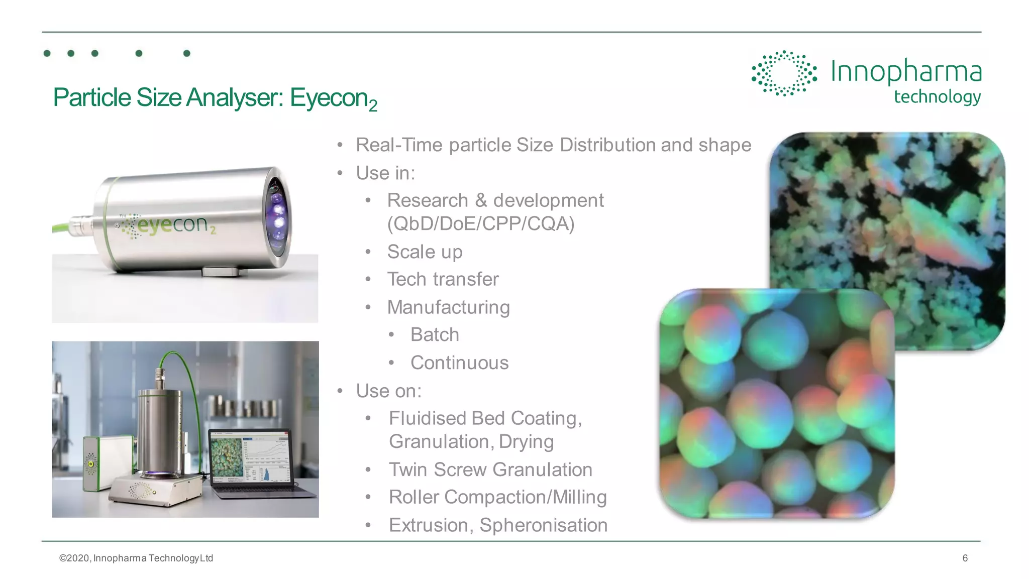 6
Particle SizeAnalyser: Eyecon2
• Real-Time particle Size Distribution and shape
• Use in:
• Research & development
(QbD/DoE/CPP/CQA)
• Scale up
• Tech transfer
• Manufacturing
• Batch
• Continuous
• Use on:
• Fluidised Bed Coating,
Granulation, Drying
• Twin Screw Granulation
• Roller Compaction/Milling
• Extrusion, Spheronisation
©2020,Innopharma TechnologyLtd
 