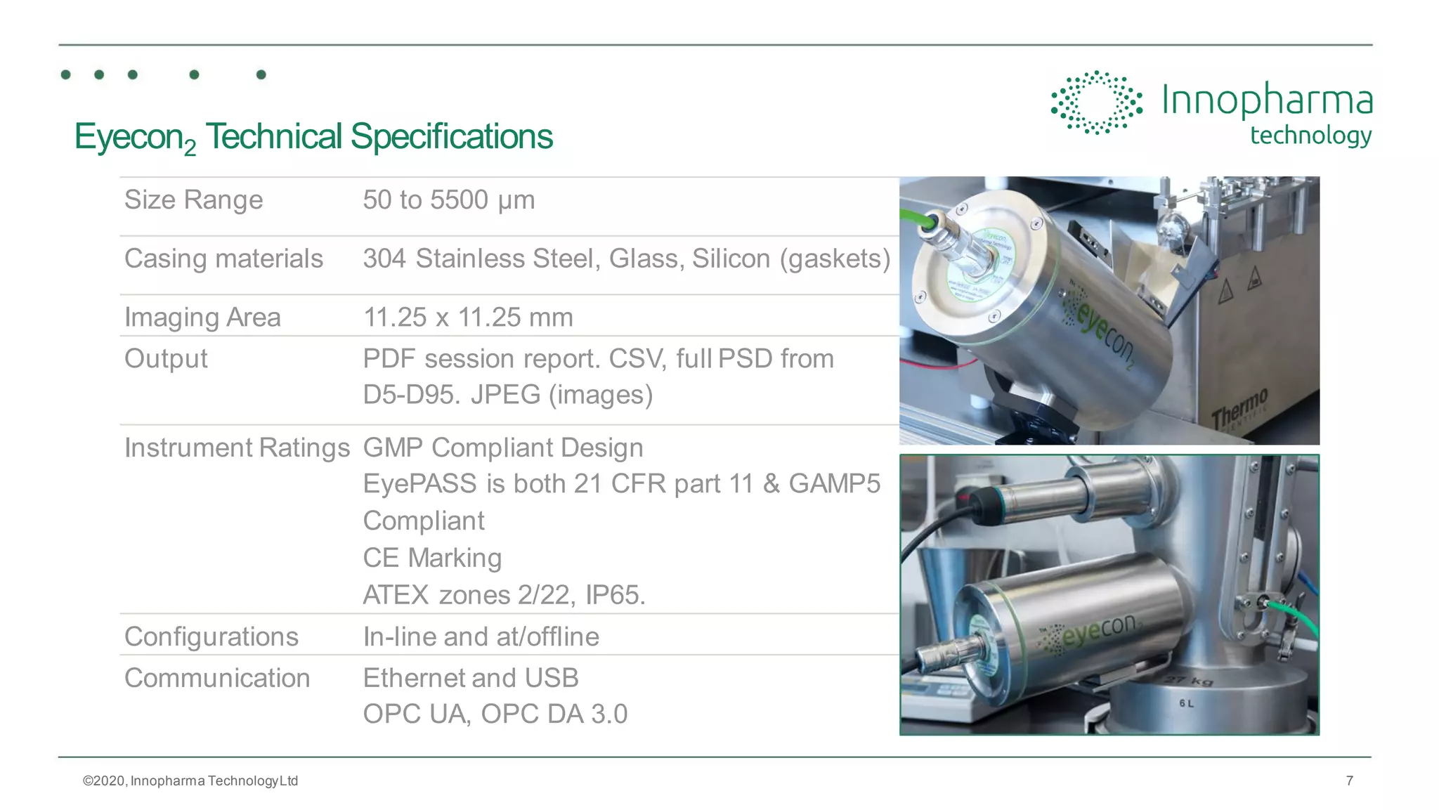 7
Eyecon2 Technical Specifications
©2020,Innopharma TechnologyLtd
Size Range 50 to 5500 µm
Casing materials 304 Stainless Steel, Glass, Silicon (gaskets)
Imaging Area 11.25 x 11.25 mm
Output PDF session report. CSV, full PSD from
D5-D95. JPEG (images)
Instrument Ratings GMP Compliant Design
EyePASS is both 21 CFR part 11 & GAMP5
Compliant
CE Marking
ATEX zones 2/22, IP65.
Configurations In-line and at/offline
Communication Ethernet and USB
OPC UA, OPC DA 3.0
 