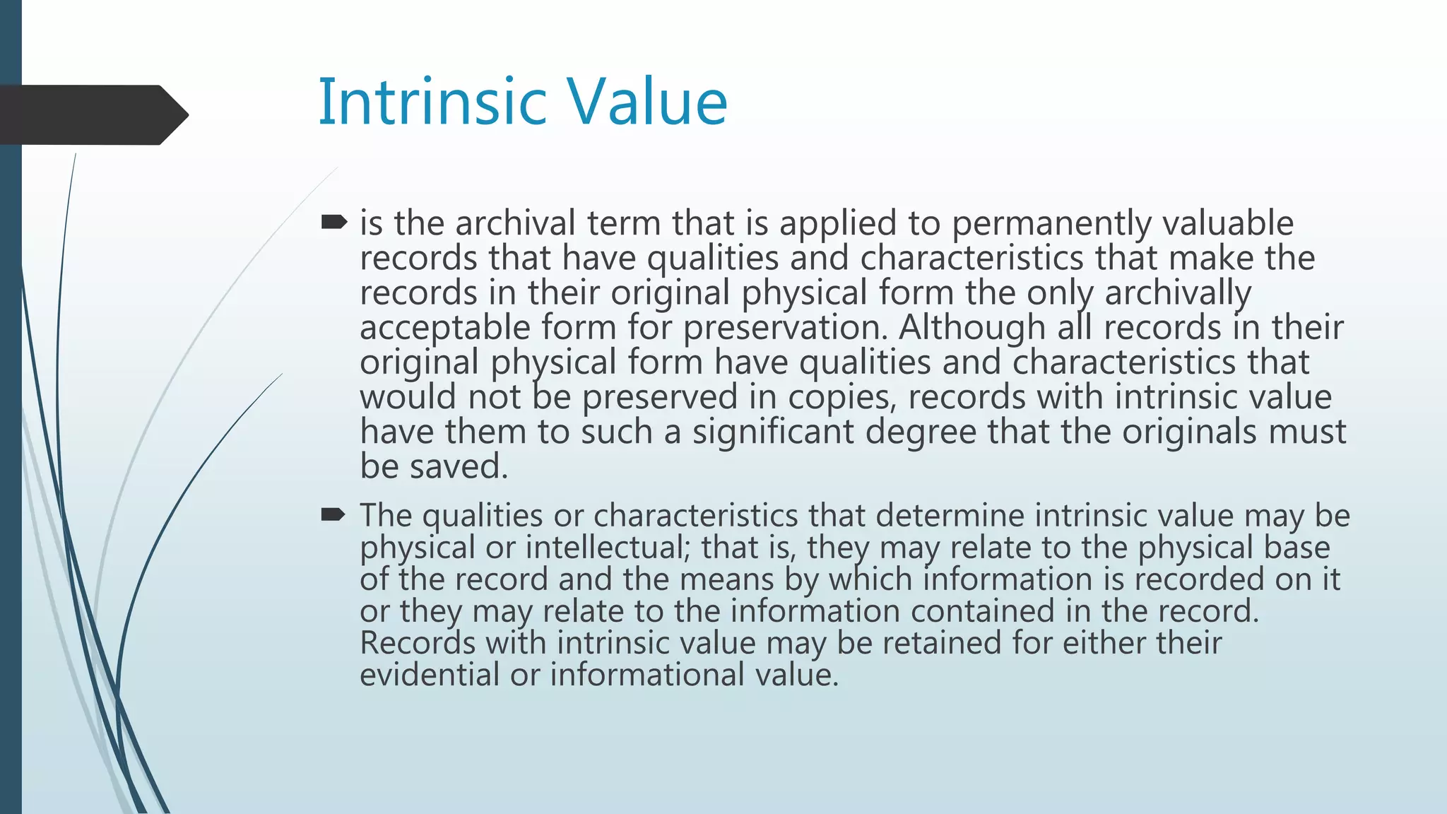 Intrinsic Value
 is the archival term that is applied to permanently valuable
records that have qualities and characteristics that make the
records in their original physical form the only archivally
acceptable form for preservation. Although all records in their
original physical form have qualities and characteristics that
would not be preserved in copies, records with intrinsic value
have them to such a significant degree that the originals must
be saved.
 The qualities or characteristics that determine intrinsic value may be
physical or intellectual; that is, they may relate to the physical base
of the record and the means by which information is recorded on it
or they may relate to the information contained in the record.
Records with intrinsic value may be retained for either their
evidential or informational value.
 