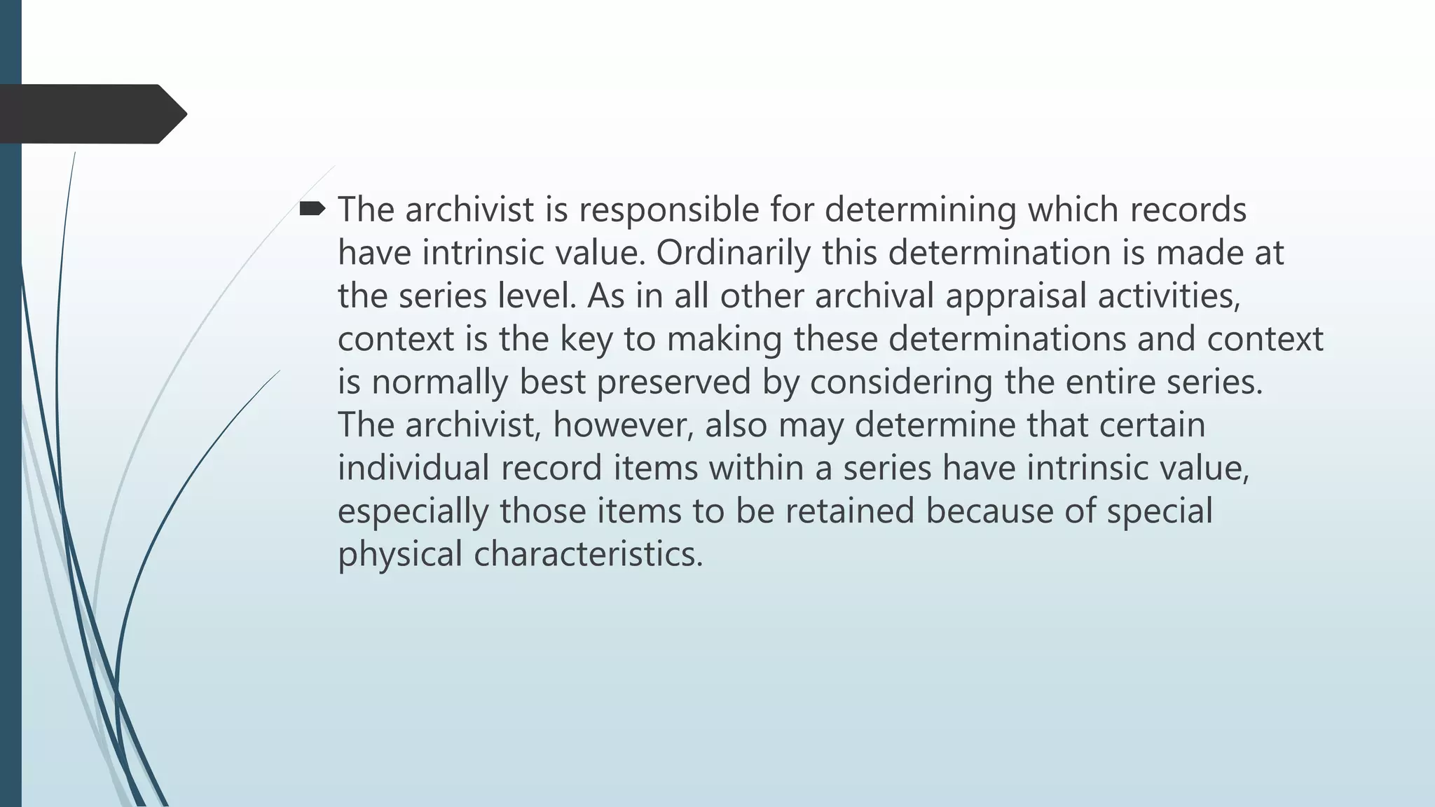  The archivist is responsible for determining which records
have intrinsic value. Ordinarily this determination is made at
the series level. As in all other archival appraisal activities,
context is the key to making these determinations and context
is normally best preserved by considering the entire series.
The archivist, however, also may determine that certain
individual record items within a series have intrinsic value,
especially those items to be retained because of special
physical characteristics.
 