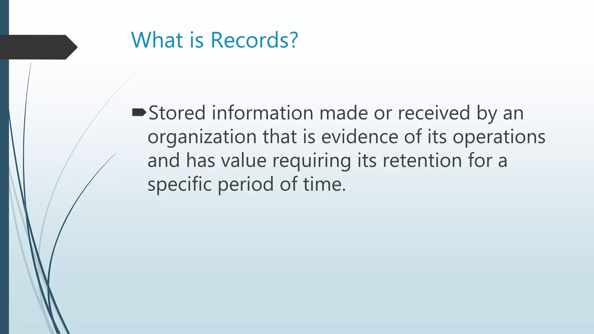 What is Records?
Stored information made or received by an
organization that is evidence of its operations
and has value requiring its retention for a
specific period of time.
 