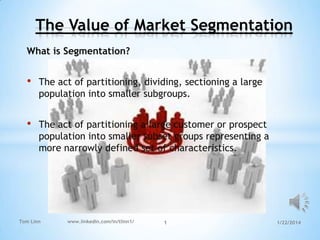 The Value of Market Segmentation
What is Segmentation?

•

The act of partitioning, dividing, sectioning a large
population into smaller subgroups.

•

The act of partitioning a large customer or prospect
population into smaller subset groups representing a
more narrowly defined set of characteristics.

Tom Linn

www.linkedin.com/in/tlinn1/

1

1/22/2014

 