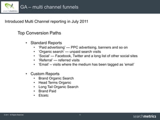 GA – multi channel funnels

 Introduced Multi Channel reporting in July 2011

                  Top Conversion Paths

                              • Standard Reports
                                 •   ‘Paid advertising’ — PPC advertising, banners and so on
                                 •   ‘Organic search’ — unpaid search visits
                                 •   ‘Social’ — Facebook, Twitter and a long list of other social sites
                                 •   ‘Referral’ — referred visits
                                 •   ‘Email’ – visits where the medium has been tagged as ‘email’

                              • Custom Reports
                                 •   Brand Organic Search
                                 •   Head Terms Organic
                                 •   Long Tail Organic Search
                                 •   Brand Paid
                                 •   Etcetc




© 2011 All Rights Reserved.                                     11
 