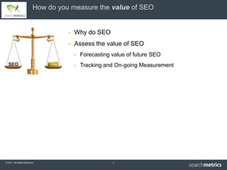 How do you measure the value of SEO


                                      Why do SEO
                                      Assess the value of SEO
                                          Forecasting value of future SEO
                                          Tracking and On-going Measurement




© 2011 All Rights Reserved.                            2
 