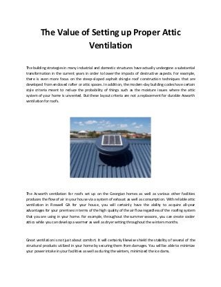 The Value of Setting up Proper Attic
Ventilation
The building strategies in many industrial and domestic structures have actually undergone a substantial
transformation in the current years in order to lower the impacts of destructive aspects. For example,
there is even more focus on the steep-sloped asphalt shingle roof construction techniques that are
developed from enclosed rafter or attic spaces. In addition, the modern-day building codes have certain
style criteria meant to reduce the probability of things such as the moisture issues where the attic
system of your home is unvented. But these layout criteria are not a replacement for durable Acworth
ventilation for roofs.
The Acworth ventilation for roofs set up on the Georgian homes as well as various other facilities
produces the flow of air in your house via a system of exhaust as well as consumption. With reliable attic
ventilation in Roswell GA for your house, you will certainly have the ability to acquire all-year
advantages for your premises in terms of the high quality of the air flow regardless of the roofing system
that you are using in your home. For example, throughout the summer seasons, you can create cooler
attics while you can develop a warmer as well as dryer setting throughout the winters months.
Great ventilation is not just about comfort. It will certainly likewise shield the stability of several of the
structural products utilized in your home by securing them from damages. You will be able to minimize
your power intake in your facilities as well as during the winters, minimized the ice dams.
 