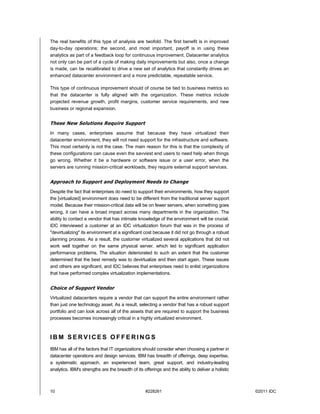 The real benefits of this type of analysis are twofold. The first benefit is in improved
day-to-day operations; the second, and most important, payoff is in using these
analytics as part of a feedback loop for continuous improvement. Datacenter analytics
not only can be part of a cycle of making daily improvements but also, once a change
is made, can be recalibrated to drive a new set of analytics that constantly drives an
enhanced datacenter environment and a more predictable, repeatable service.

This type of continuous improvement should of course be tied to business metrics so
that the datacenter is fully aligned with the organization. These metrics include
projected revenue growth, profit margins, customer service requirements, and new
business or regional expansion.


These New Solutions Require Support
In many cases, enterprises assume that because they have virtualized their
datacenter environment, they will not need support for the infrastructure and software.
This most certainly is not the case. The main reason for this is that the complexity of
these configurations can cause even the savviest end users to need help when things
go wrong. Whether it be a hardware or software issue or a user error, when the
servers are running mission-critical workloads, they require external support services.


Approach to Support and Deployment Needs to Change
Despite the fact that enterprises do need to support their environments, how they support
the [virtualized] environment does need to be different from the traditional server support
model. Because their mission-critical data will be on fewer servers, when something goes
wrong, it can have a broad impact across many departments in the organization. The
ability to contact a vendor that has intimate knowledge of the environment will be crucial.
IDC interviewed a customer at an IDC virtualization forum that was in the process of
"devirtualizing" its environment at a significant cost because it did not go through a robust
planning process. As a result, the customer virtualized several applications that did not
work well together on the same physical server, which led to significant application
performance problems. The situation deteriorated to such an extent that the customer
determined that the best remedy was to devirtualize and then start again. These issues
and others are significant, and IDC believes that enterprises need to enlist organizations
that have performed complex virtualization implementations.


Choice of Support Vendor
Virtualized datacenters require a vendor that can support the entire environment rather
than just one technology asset. As a result, selecting a vendor that has a robust support
portfolio and can look across all of the assets that are required to support the business
processes becomes increasingly critical in a highly virtualized environment.



IBM SERVICES OFFERINGS
IBM has all of the factors that IT organizations should consider when choosing a partner in
datacenter operations and design services. IBM has breadth of offerings, deep expertise,
a systematic approach, an experienced team, great support, and industry-leading
analytics. IBM's strengths are the breadth of its offerings and the ability to deliver a holistic



10                                                 #228261                                          ©2011 IDC
 