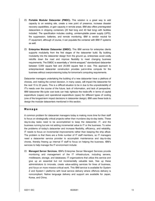  Portable Modular Datacenter (PMDC). This solution is a great way to add
  capacity to an existing site, create a new point of presence, increase disaster
  recovery capabilities, or gain capacity in remote areas. IBM also offers preintegrated
  datacenters in shipping containers (20 feet long and 40 feet long) with facilities
  included. The specification includes cooling, uninterruptable power supply (UPS),
  fire suppression, batteries, and remote monitoring. IBM is vendor neutral for
  IT equipment, although of course, it can populate the container with IBM IT systems
  as well.

 Enterprise Modular Datacenter (EMDC). This IBM service for enterprise clients
  supports modularity from the first stages of the datacenter build. By building
  modularity into the datacenter design from the ground up, enterprises avoid costly
  retrofits down the road and improve flexibility to meet changing business
  requirements. The EMDC is essentially a "shrink-wrapped," standardized datacenter
  between 5,000 square feet and 20,000 square feet in size. This approach to
  enterprise-level datacenter construction provides just-in-time compute for the
  business without overprovisioning today for tomorrow's computing requirements.

Datacenter managers undertaking the building of a new datacenter have a plethora of
choices, and making the correct decision, in many cases, will impact the datacenter for
the next 15 to 20 years. This is a difficult situation to be in due to the unpredictability of
IT's needs over the course of the future, lack of information, and lack of perspective.
IBM datacenter life-cycle cost tools can help rightsize the trade-offs in terms of capital
expenditure (capex) and operational expenditure (opex) for different types of cooling
(one of the longest-term impact decisions in datacenter design). IBM uses these tools to
design the modular datacenters mentioned in this section.


Manage

A common problem for datacenter managers today is making more time for their staff
to focus on strategically critical projects rather than mundane day-to-day tasks. These
day-to-day tasks need to be accomplished to keep the datacenter, IT, and the
business running but are not adding incremental value to IT or the business. To solve
the problems of today's datacenter and increase flexibility, efficiency, and reliability,
IT needs to focus on incremental improvements rather than keeping the ship afloat.
The problem is that there are a finite number of IT staff members, so IT managers
need a datacenter service provider to accomplish maintenance and day-to-day
chores, thereby freeing up internal IT staff to focus on helping the business. IBM's
services to help manage the IT environment include:

 Managed Server Services. IBM's Enterprise Server Managed Services provide
  monitoring and management of the IT infrastructure, including servers,
  middleware, storage, and databases. IT organizations that utilize this service and
  give up an essential but not incrementally valuable task, free up these
  administrators to innovate, create value-adding services for lines of business,
  and focus on more mission-critical work. This IBM service is available for System
  Z and System I platforms with local service delivery where offshore delivery is
  noncompliant. Native language delivery and support are available for Japan,
  Korea, and China.




©2011 IDC                                         #228261                                        13
 