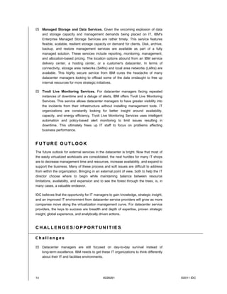  Managed Storage and Data Services. Given the oncoming explosion of data
  and storage capacity and management demands being placed on IT, IBM's
  Enterprise Managed Storage Services are rather timely. This service features
  flexible, scalable, resilient storage capacity on demand for clients. Disk, archive,
  backup, and restore management services are available as part of a fully
  managed solution. These services include reporting, monitoring, management,
  and allocation-based pricing. The location options abound from an IBM service
  delivery center, a hosting center, or a customer's datacenter. In terms of
  connectivity, storage area networks (SANs) and local area networks (LANs) are
  available. This highly secure service from IBM cures the headache of many
  datacenter managers looking to offload some of the data onslaught to free up
  internal resources for more strategic initiatives.

 Tivoli Live Monitoring Services. For datacenter managers facing repeated
  instances of downtime and a deluge of alerts, IBM offers Tivoli Live Monitoring
  Services. This service allows datacenter managers to have greater visibility into
  the incidents from their infrastructure without installing management tools. IT
  organizations are constantly looking for better insight around availability,
  capacity, and energy efficiency. Tivoli Live Monitoring Services uses intelligent
  automation and policy-based alert monitoring to limit issues resulting in
  downtime. This ultimately frees up IT staff to focus on problems affecting
  business performance.



FUTURE OUTLOOK
The future outlook for external services in the datacenter is bright. Now that most of
the easily virtualized workloads are consolidated, the next hurdles for many IT shops
are to decrease management time and resources, increase availability, and expand to
support the business. Many of these process and soft issues are difficult to address
from within the organization. Bringing in an external point of view, both to help the IT
director choose where to begin while maintaining balance between resource
limitations, availability, and expansion and to see the forest through the trees, is, in
many cases, a valuable endeavor.

IDC believes that the opportunity for IT managers to gain knowledge, strategic insight,
and an improved IT environment from datacenter service providers will grow as more
companies move along the virtualization management curve. For datacenter service
providers, the keys to success are breadth and depth of expertise, proven strategic
insight, global experience, and analytically driven actions.



CHALLENGES/OPPORTUN ITIES

Challenges

 Datacenter managers are still focused on day-to-day survival instead of
  long-term excellence. IBM needs to get these IT organizations to think differently
  about their IT and facilities environments.




14                                            #228261                                      ©2011 IDC
 