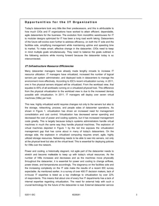 Opportunities for the IT Organization

Today's datacenters look very little like their predecessors, and this is attributable to
how much CIOs and IT organizations have worked to attain efficient, dependable,
agile datacenters for the business. The evolution from monolithic warehouses for IT
to modular designs optimized for IT has been a long road worth taking. Datacenters
of the future will evolve even further to address efficiency, on both the IT side and the
facilities side, simplifying management while maintaining uptime and speeding time
to market. To make smart, effective change in the datacenter, CIOs need to keep
in mind multiple goals simultaneously. They need to balance the goals outlined in
the following sections while moving forward because the datacenter today is so
interconnected.


IT Infrastructure Resource Efficiencies
Many datacenter managers have already made lengthy inroads to increase IT
resource utilization. IT managers have virtualized, increased the number of logical
servers per system administrator, and deployed tools in datacenters to manage the
environment more effectively. According to IDC's recent virtualization survey, in 2011,
one in five physical servers shipped will be virtualized. From the workload view, that
equates to 65% of all workloads running on a virtualized physical host. This difference
from the physical virtualization to the workload view is due to the increased density
possible with virtualization. In 2011, IT managers will deploy over seven virtual
machines (VMs) per host.

This new, highly virtualized world requires changes not only to the servers but also to
the storage, networking, process, and people sides of datacenter operations. As
shown in Figure 1, virtualization has driven an increased need for management
consolidation and cost control. Virtualization has decreased server spending and
decreased the cost of power and cooling systems, but it has increased management
costs greatly. This is largely because today's systems administrators handle virtual
machines in much the same way they handle physical machines. The explosion of
virtual machines depicted in Figure 1 by the red line exposes the virtualization
management gap that has come about in many of today's datacenters. On the
storage side, the explosion in virtualized computing requires smart, agile, highly
utilized storage resources. Networking needs to be able to see into servers, not only
at the physical level but also at the virtual level. This is essential for deploying policies
for VMs over the network.

Power and cooling, a historically stagnant, not agile part of the datacenter needs to
stretch and become malleable to keep up with today's virtual resources. As the
number of VMs increases and decreases and as the machines move physically
throughout the datacenter, it is essential for power and cooling to change airflows,
power draws, and temperatures accordingly. The stagnancy on the facilities side and
the increasing complexity on the IT side make the results of a recent IDC survey
expectable. As mentioned earlier, in a survey of over 400 IT decision makers, lack of
in-house IT expertise is listed as a top challenge to virtualization by over 22%
of respondents. This means that about one of every five IT departments has a lack of
internal expertise regarding virtualization. The need for external help with such a
crucial technology for the future of the datacenter is real. External datacenter service



©2011 IDC                                        #228261                                        3
 