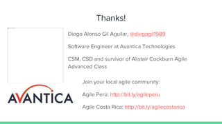 Thanks!
Diego Alonso Gil Aguilar, @diegogil1989
Software Engineer at Avantica Technologies
CSM, CSD and survivor of Alistair Cockburn Agile
Advanced Class
Join your local agile community:
Agile Perú: http://bit.ly/agileperu
Agile Costa Rica: http://bit.ly/agilecostarica
 