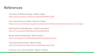 References
- The Value of Software Design - Martin Fowler
https://www.youtube.com/watch?v=8kotnF6hfd8#t=2694
- The Land that Scrum Forgot - Robert C. Martin
https://www.scrumalliance.org/community/articles/2010/december/the-land-that-scrum-forgot
- Ward Explains Debt Metaphor - Ward Cunningham
http://c2.com/cgi/wiki?WardExplainsDebtMetaphor
- Design Stamina Hypothesis - Martin Fowler
http://martinfowler.com/bliki/DesignStaminaHypothesis.html
- Technical Debt Quadrant - Martin Fowler
http://martinfowler.com/bliki/TechnicalDebtQuadrant.html
- A mess is not a Technical Debt - Robert C. Martin
 