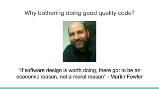 Why bothering doing good quality code?
“If software design is worth doing, there got to be an
economic reason, not a moral reason” - Martin Fowler
 
