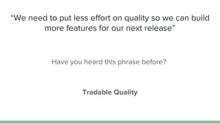 “We need to put less effort on quality so we can build
more features for our next release”
Have you heard this phrase before?
Tradable Quality
 