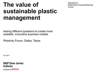 The value of
sustainable plastic
management
Asking different questions to create more
scalable, innovative business models
Plasticity Forum, Dallas, Texas
Libby Bernick
Global Head of Corporate Business
Trucost
April 2017
 
