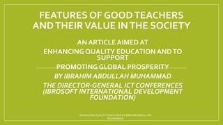 FEATURES OF GOODTEACHERS
ANDTHEIRVALUE INTHE SOCIETY
AN ARTICLE AIMED AT
ENHANCING QUALITY EDUCATION ANDTO
SUPPORT
PROMOTING GLOBAL PROSPERITY
BY IBRAHIM ABDULLAH MUHAMMAD
THE DIRECTOR-GENERAL ICT CONFERENCES
(IBROSOFT INTERNATIONAL DEVELOPMENT
FOUNDATION)
ENHANCING QUALITY EDUCATION BY IBRAHIMABDULLAHI
MUHAMMAD
 