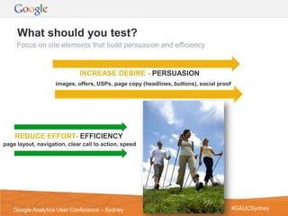 What should you test?
     Focus on site elements that build persuasion and efficiency


                             INCREASE DESIRE - PERSUASION
                    images, offers, USPs, page copy (headlines, buttons), social proof




    REDUCE EFFORT- EFFICIENCY
page layout, navigation, clear call to action, speed




                                                                                  Google Confidential and Proprietary   17
    Google Analytics User Conference – Sydney                                            #GAUCSydney
 