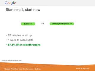 Start small, start now


                                               vs




     • 20 minutes to set up
     • 1 week to collect data
     • 87.5% lift in clickthroughs




Source: WhichTestWon.com



                                                    Google Confidential and Proprietary   19
   Google Analytics User Conference – Sydney              #GAUCSydney
 