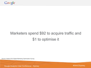 Marketers spend $92 to acquire traffic and
                                                    $1 to optimise it



Source: Adobe 2012 Digital Marketing Optimisation Survey




                                                                        Google Confidential and Proprietary   4
    Google Analytics User Conference – Sydney                                 #GAUCSydney
 