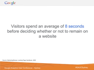 Visitors spend an average of 8 seconds
       before deciding whether or not to remain on
                        a website




Source: MarketingSherpa, Landing Page Handbook, 2005




                                                       Google Confidential and Proprietary   5
  Google Analytics User Conference – Sydney                  #GAUCSydney
 