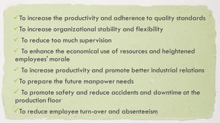 ✓To increase the productivity and adherence to quality standards
✓To increase organizational stability and flexibility
✓ To reduce too much supervision
✓ To enhance the economical use of resources and heightened
employees' morale
✓ To increase productivity and promote better industrial relations
✓To prepare the future manpower needs
✓ To promote safety and reduce accidents and downtime at the
production floor
✓To reduce employee turn-over and absenteeism
 