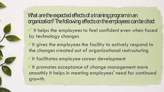 Whataretheexpected effects ofatrainingprogram inan
organization? Thefollowing effectsontheemployees canbecited:
✓ It helps the employees to feel confident even when faced
by technology changes
✓It gives the employees the facility to actively respond to
the changes created out of organizational restructuring
✓It facilitates employee career development
✓It promotes acceptance of change management more
smoothly It helps in meeting employees' need for continued
growth.
 
