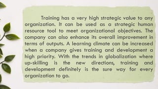 Training has a very high strategic value to any
organization. It can be used as a strategic human
resource tool to meet organizational objectives. The
company can also enhance its overall improvement in
terms of outputs. A learning climate can be increased
when a company gives training and development a
high priority. With the trends in globalization where
up-skilling is the new directions, training and
development definitely is the sure way for every
organization to go.
 