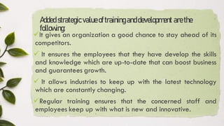 Added strategicvalueoftraininganddevelopment arethe
following:
✓It gives an organization a good chance to stay ahead of its
competitors.
✓ It ensures the employees that they have develop the skills
and knowledge which are up-to-date that can boost business
and guarantees growth.
✓ It allows industries to keep up with the latest technology
which are constantly changing.
✓Regular training ensures that the concerned staff and
employees keep up with what is new and innovative.
 
