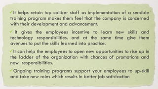 ✓It helps retain top caliber staff as implementation of a sensible
training program makes them feel that the company is concerned
with their development and advancement.
✓ It gives the employees incentive to learn new skills and
technology responsibilities. and at the same time give them
avenues to put the skills learned into practice.
✓It can help the employees to open new opportunities to rise up in
the ladder of the organization with chances of promotions and
new responsibilities.
✓Ongoing training programs support your employees to up-skill
and take new roles which results in better job satisfaction
 