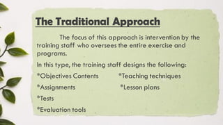 The Traditional Approach
The focus of this approach is intervention by the
training staff who oversees the entire exercise and
programs.
In this type, the training staff designs the following:
*Objectives Contents *Teaching techniques
*Assignments *Lesson plans
*Tests
*Evaluation tools
 