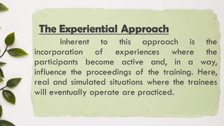 The Experiential Approach
Inherent to this approach is the
incorporation of experiences where the
participants become active and, in a way,
influence the proceedings of the training. Here,
real and simulated situations where the trainees
will eventually operate are practiced.
 