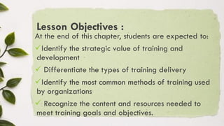 Lesson Objectives :
At the end of this chapter, students are expected to:
✓Identify the strategic value of training and
development
✓ Differentiate the types of training delivery
✓Identify the most common methods of training used
by organizations
✓ Recognize the content and resources needed to
meet training goals and objectives.
 