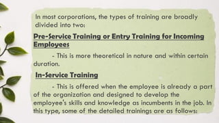 In most corporations, the types of training are broadly
divided into two:
Pre-Service Training or Entry Training for Incoming
Employees
- This is more theoretical in nature and within certain
duration.
In-Service Training
- This is offered when the employee is already a part
of the organization and designed to develop the
employee's skills and knowledge as incumbents in the job. In
this type, some of the detailed trainings are as follows:
 