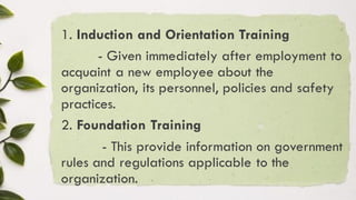 1. Induction and Orientation Training
- Given immediately after employment to
acquaint a new employee about the
organization, its personnel, policies and safety
practices.
2. Foundation Training
- This provide information on government
rules and regulations applicable to the
organization.
 