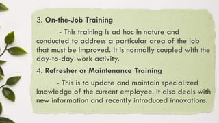 3. On-the-Job Training
- This training is ad hoc in nature and
conducted to address a particular area of the job
that must be improved. It is normally coupled with the
day-to-day work activity.
4. Refresher or Maintenance Training
- This is to update and maintain specialized
knowledge of the current employee. It also deals with
new information and recently introduced innovations.
 