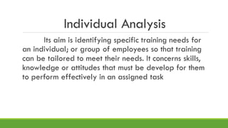 Individual Analysis
Its aim is identifying specific training needs for
an individual; or group of employees so that training
can be tailored to meet their needs. It concerns skills,
knowledge or attitudes that must be develop for them
to perform effectively in an assigned task
 