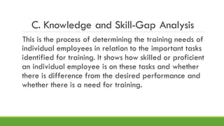 C. Knowledge and Skill-Gap Analysis
This is the process of determining the training needs of
individual employees in relation to the important tasks
identified for training. It shows how skilled or proficient
an individual employee is on these tasks and whether
there is difference from the desired performance and
whether there is a need for training.
 