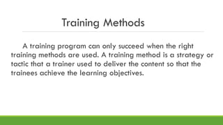 Training Methods
A training program can only succeed when the right
training methods are used. A training method is a strategy or
tactic that a trainer used to deliver the content so that the
trainees achieve the learning objectives.
 