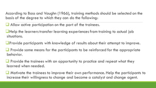 According to Bass and Vaughn (1966), training methods should be selected on the
basis of the degree to which they can do the following:
❑ Allow active participation on the part of the trainees.
❑Help the learners transfer learning experiences from training to actual job
situations.
❑Provide participants with knowledge of results about their attempt to improve.
❑ Provide some means for the participants to be reinforced for the appropriate
behavior.
❑ Provide the trainees with an opportunity to practice and repeat what they
learned when needed.
❑ Motivate the trainees to improve their own performance. Help the participants to
increase their willingness to change and become a catalyst and change agent.
 