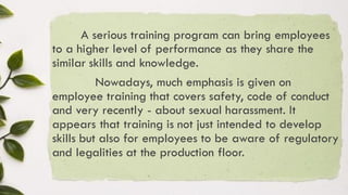 A serious training program can bring employees
to a higher level of performance as they share the
similar skills and knowledge.
Nowadays, much emphasis is given on
employee training that covers safety, code of conduct
and very recently - about sexual harassment. It
appears that training is not just intended to develop
skills but also for employees to be aware of regulatory
and legalities at the production floor.
 