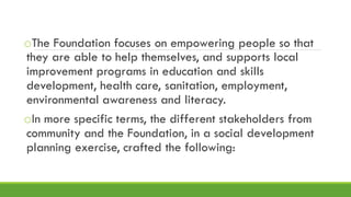 oThe Foundation focuses on empowering people so that
they are able to help themselves, and supports local
improvement programs in education and skills
development, health care, sanitation, employment,
environmental awareness and literacy.
oIn more specific terms, the different stakeholders from
community and the Foundation, in a social development
planning exercise, crafted the following:
 