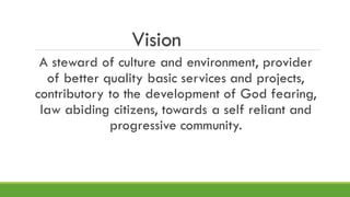 Vision
A steward of culture and environment, provider
of better quality basic services and projects,
contributory to the development of God fearing,
law abiding citizens, towards a self reliant and
progressive community.
 